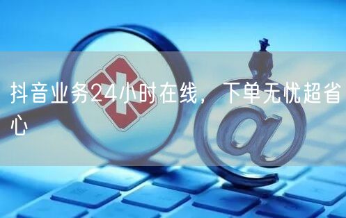 抖音业务24小时在线，下单无忧超省心