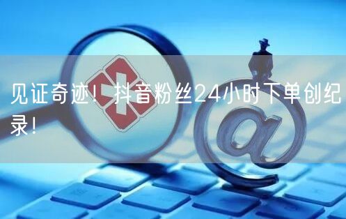 见证奇迹！抖音粉丝24小时下单创纪录！