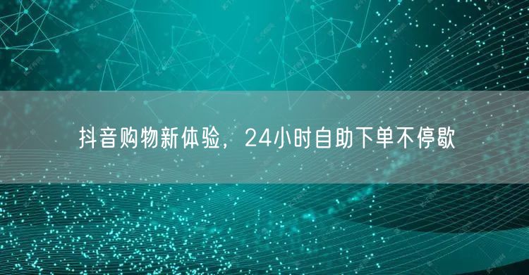抖音购物新体验，24小时自助下单不停歇