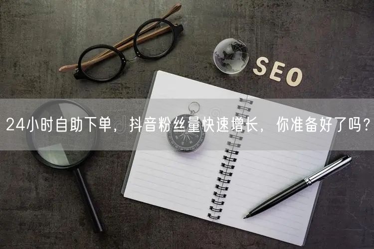 24小时自助下单，抖音粉丝量快速增长，你准备好了吗？