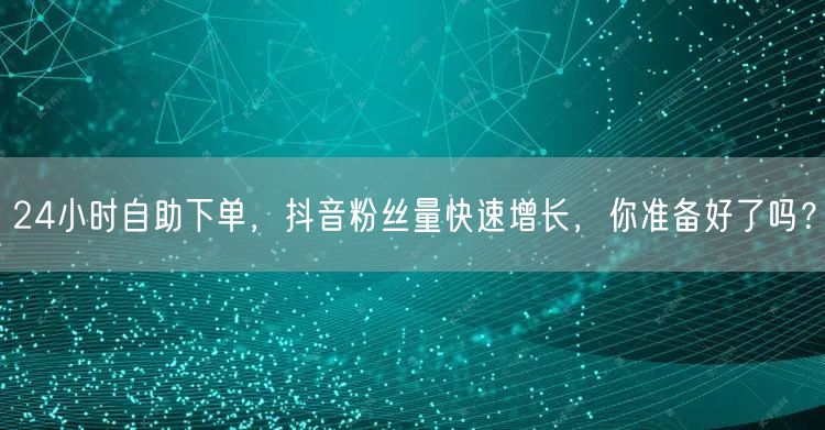 24小时自助下单，抖音粉丝量快速增长，你准备好了吗？