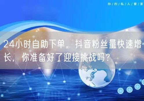 24小时自助下单，抖音粉丝量快速增长，你准备好了迎接挑战吗？