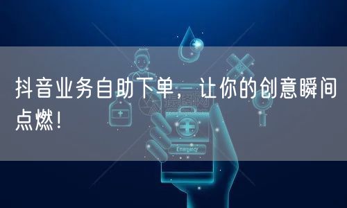 抖音业务自助下单，让你的创意瞬间点燃！