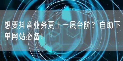 想要抖音业务更上一层台阶？自助下单网站必备！