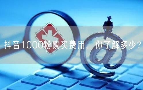 抖音1000粉购买费用，你了解多少？