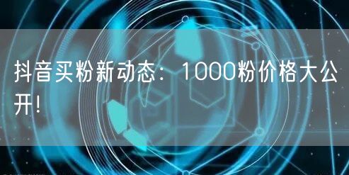 抖音买粉新动态：1000粉价格大公开！