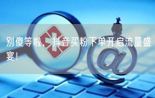 别傻等啦，抖音买粉下单开启流量盛宴！