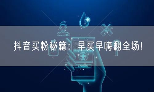 抖音买粉秘籍：早买早嗨翻全场！