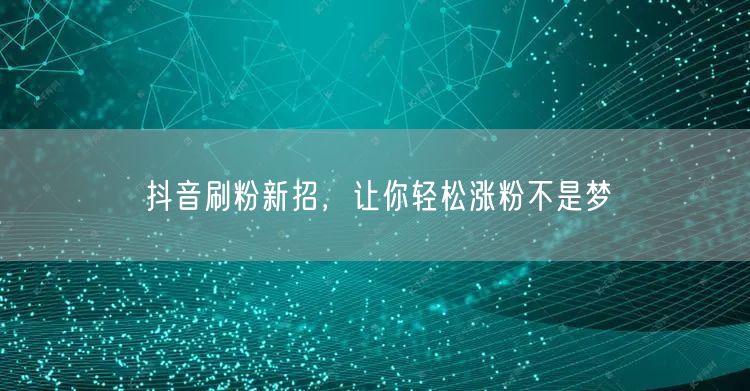 抖音刷粉新招，让你轻松涨粉不是梦