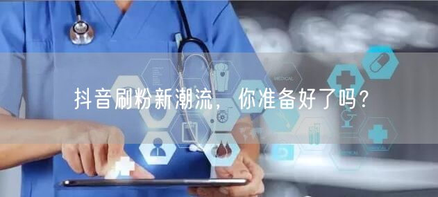 抖音刷粉新潮流，你准备好了吗？