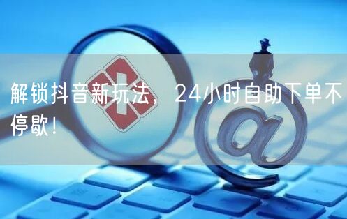 解锁抖音新玩法，24小时自助下单不停歇！