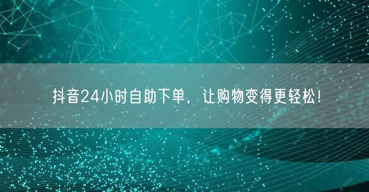 抖音24小时自助下单，让购物变得更轻松！