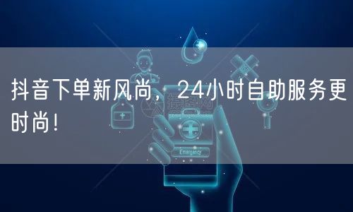 抖音下单新风尚，24小时自助服务更时尚！