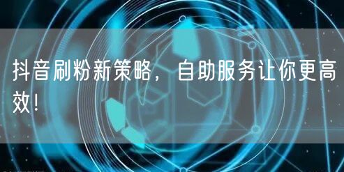 抖音刷粉新策略，自助服务让你更高效！