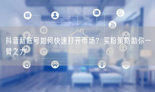 抖音新账号如何快速打开市场？买粉策略助你一臂之力