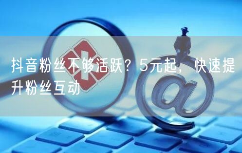 抖音粉丝不够活跃？5元起，快速提升粉丝互动