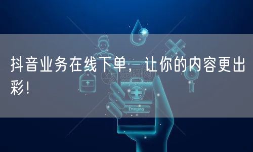 抖音业务在线下单，让你的内容更出彩！