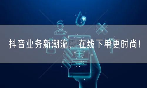 抖音业务新潮流，在线下单更时尚！