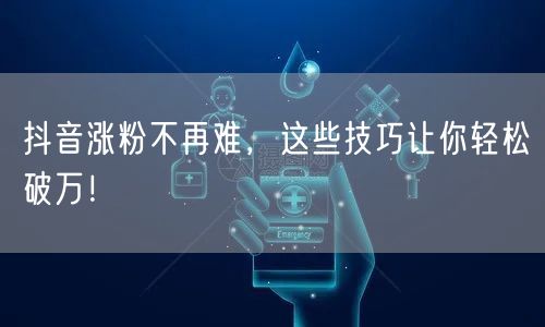 抖音涨粉不再难，这些技巧让你轻松破万！