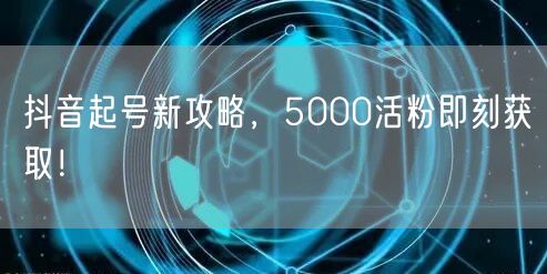 抖音起号新攻略，5000活粉即刻获取！