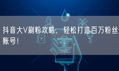 抖音大V刷粉攻略，轻松打造百万粉丝账号！