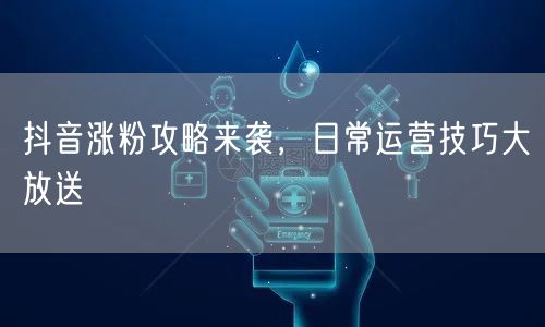 抖音涨粉攻略来袭，日常运营技巧大放送