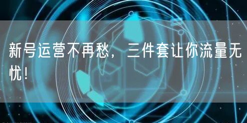 新号运营不再愁，三件套让你流量无忧！