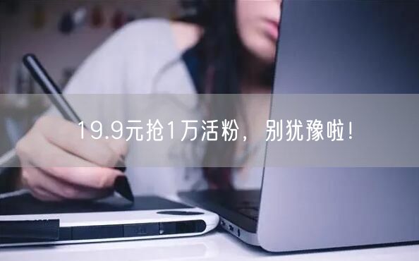 19.9元抢1万活粉，别犹豫啦！