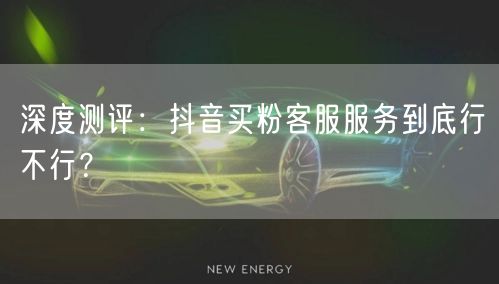 深度测评：抖音买粉客服服务到底行不行？