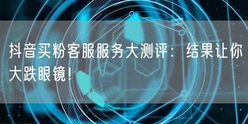 抖音买粉客服服务大测评：结果让你大跌眼镜！