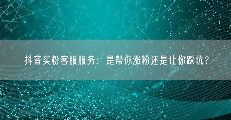 抖音买粉客服服务：是帮你涨粉还是让你踩坑？