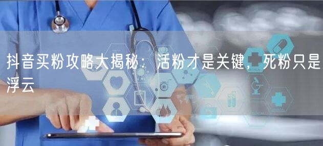 抖音买粉攻略大揭秘：活粉才是关键，死粉只是浮云