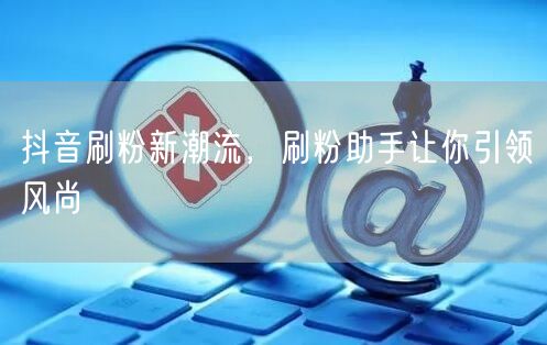 抖音刷粉新潮流，刷粉助手让你引领风尚