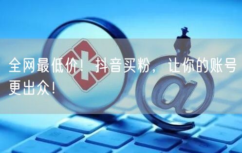 全网最低价！抖音买粉，让你的账号更出众！