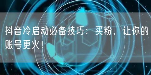 抖音冷启动必备技巧：买粉，让你的账号更火！