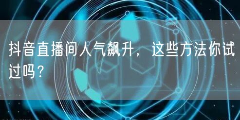 抖音直播间人气飙升，这些方法你试过吗？