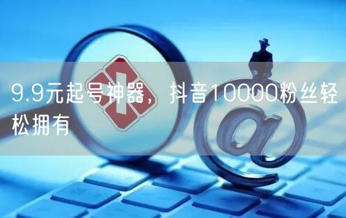 9.9元起号神器，抖音10000粉丝轻松拥有