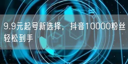 9.9元起号新选择，抖音10000粉丝轻松到手