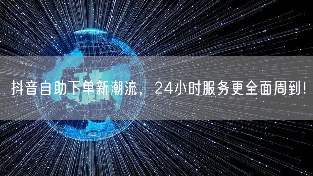 抖音自助下单新潮流，24小时服务更全面周到！