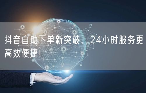 抖音自助下单新突破，24小时服务更高效便捷！