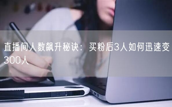 直播间人数飙升秘诀：买粉后3人如何迅速变300人