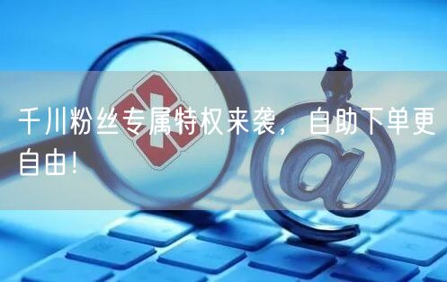 千川粉丝专属特权来袭，自助下单更自由！