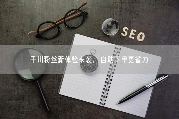 千川粉丝新体验来袭，自助下单更省力！
