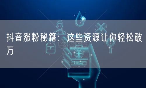 抖音涨粉秘籍：这些资源让你轻松破万