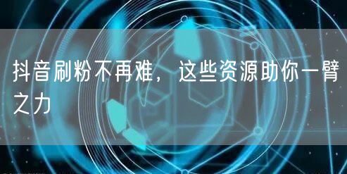 抖音刷粉不再难，这些资源助你一臂之力