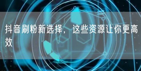 抖音刷粉新选择，这些资源让你更高效