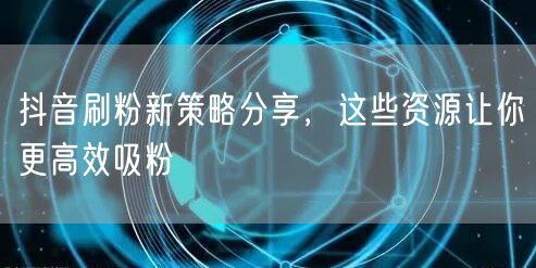 抖音刷粉新策略分享，这些资源让你更高效吸粉