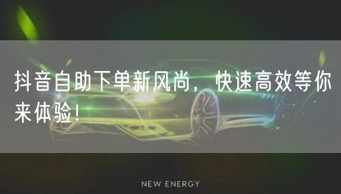 抖音自助下单新风尚，快速高效等你来体验！