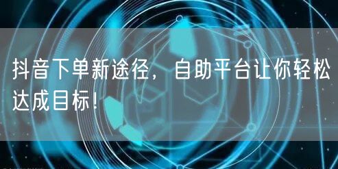 抖音下单新途径，自助平台让你轻松达成目标！