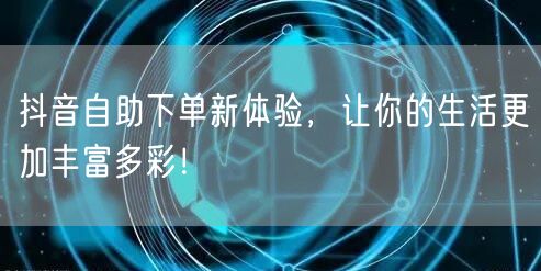 抖音自助下单新体验，让你的生活更加丰富多彩！